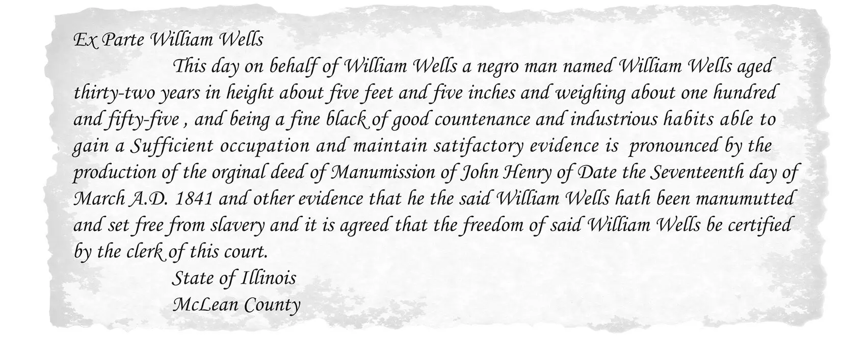 Ex Parte William Wells This day on behalf of William Wells a negro man named William Wells aged thirty-two years in height about five feet five inches and weighing about one hundred and fifty-five, and being a fine black of good countenance and industrious habits able to gain Sufficient occupation and maintain satisfactory evidence is pronounced by the production of the original deed of Manumission of John Henry of Date the Seventeenth day of March A.D. 1841 and other evidence that he the said William Wells hath been manumutted and set free from slavery and it is agreed that the freedom of said William Wells be certified by the clerk of this court. State of Illinois McLean County