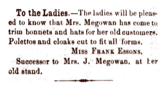 To the Ladies.-The ladies will be pleased to know that Mrs. Megowan has come to trim bonnets and hats for her old customers. Polettos and cloaks cut to fit all forms. Miss Frank Essons, Successor to Mrs. J. Megowan at her old stand.